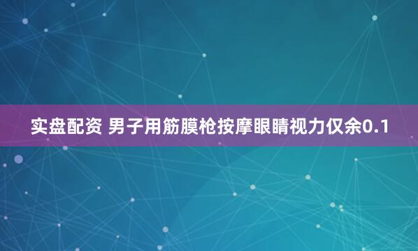 实盘配资 男子用筋膜枪按摩眼睛视力仅余0.1
