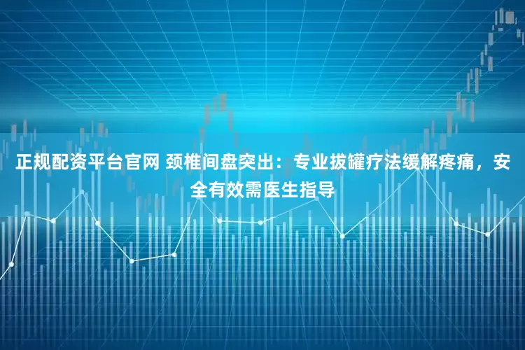 正规配资平台官网 颈椎间盘突出：专业拔罐疗法缓解疼痛，安全有效需医生指导
