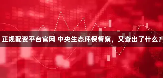 正规配资平台官网 中央生态环保督察，又查出了什么？