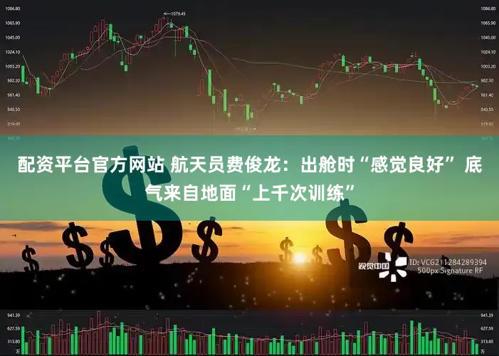 配资平台官方网站 航天员费俊龙：出舱时“感觉良好” 底气来自地面“上千次训练”