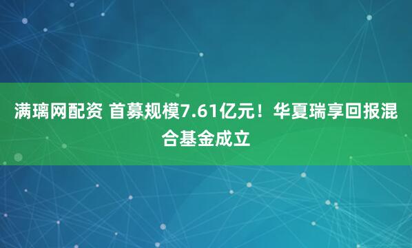 满璃网配资 首募规模7.61亿元！华夏瑞享回报混合基金成立
