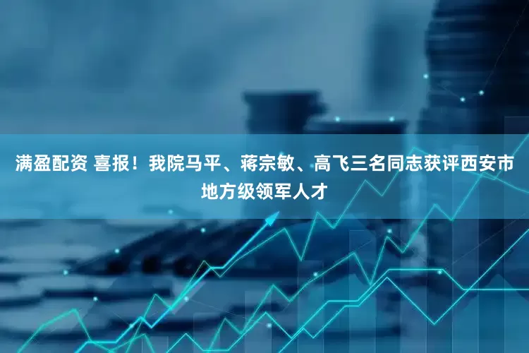 满盈配资 喜报！我院马平、蒋宗敏、高飞三名同志获评西安市地方级领军人才