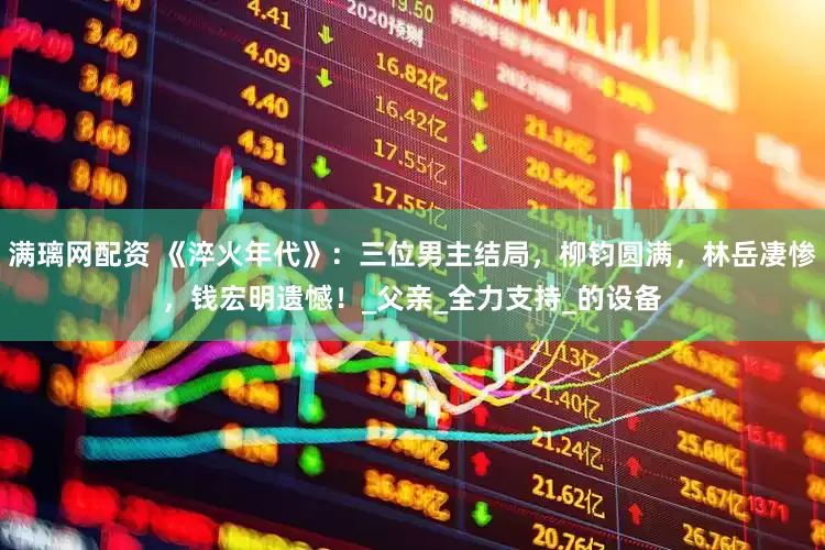 满璃网配资 《淬火年代》：三位男主结局，柳钧圆满，林岳凄惨，钱宏明遗憾！_父亲_全力支持_的设备