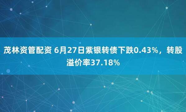 茂林资管配资 6月27日紫银转债下跌0.43%，转股溢价率37.18%