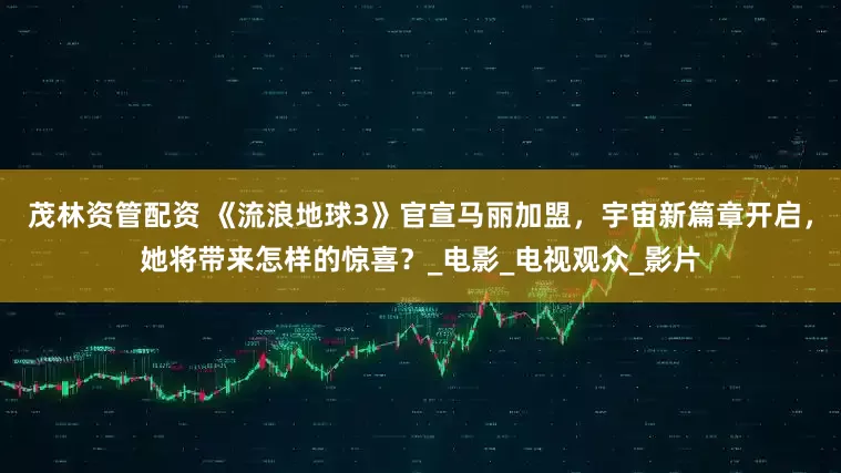 茂林资管配资 《流浪地球3》官宣马丽加盟，宇宙新篇章开启，她将带来怎样的惊喜？_电影_电视观众_影片