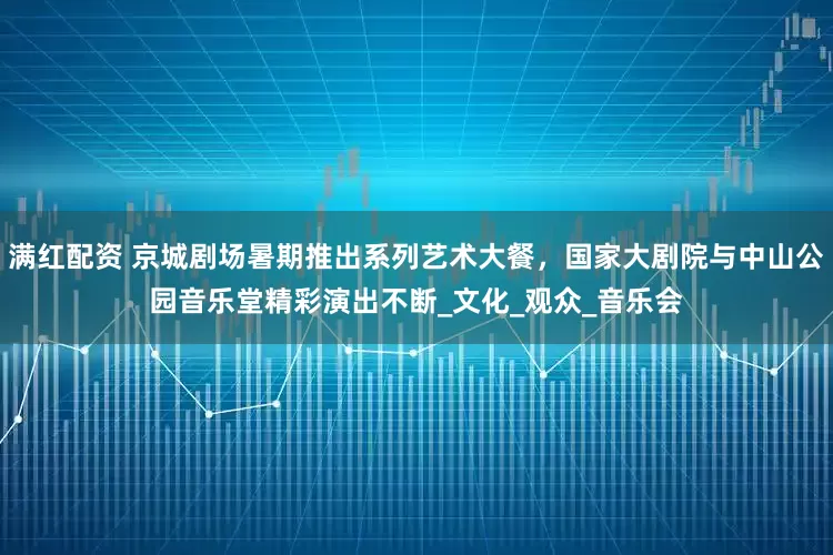 满红配资 京城剧场暑期推出系列艺术大餐，国家大剧院与中山公园音乐堂精彩演出不断_文化_观众_音乐会