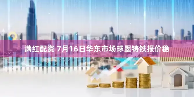 满红配资 7月16日华东市场球墨铸铁报价稳