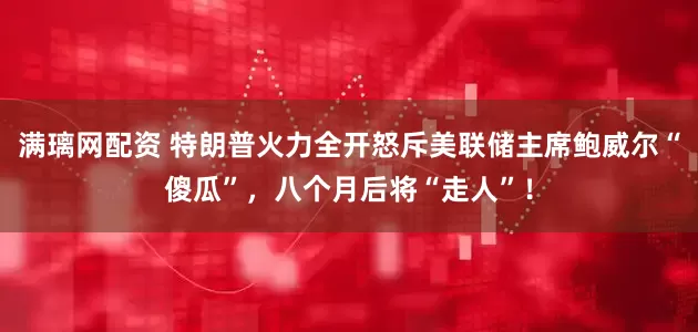 满璃网配资 特朗普火力全开怒斥美联储主席鲍威尔“傻瓜”，八个月后将“走人”！