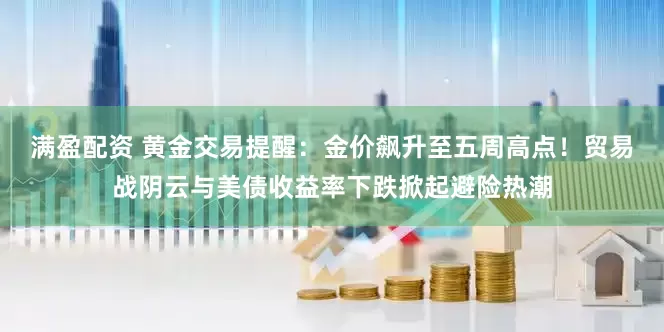 满盈配资 黄金交易提醒：金价飙升至五周高点！贸易战阴云与美债收益率下跌掀起避险热潮