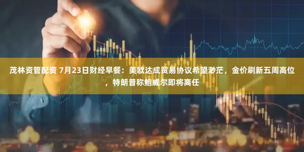 茂林资管配资 7月23日财经早餐：美欧达成贸易协议希望渺茫，金价刷新五周高位，特朗普称鲍威尔即将离任