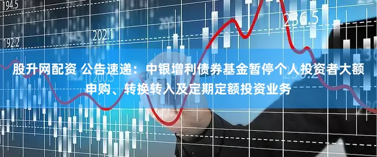 股升网配资 公告速递：中银增利债券基金暂停个人投资者大额申购、转换转入及定期定额投资业务