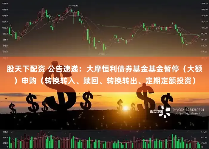 股天下配资 公告速递：大摩恒利债券基金基金暂停（大额）申购（转换转入、赎回、转换转出、定期定额投资）