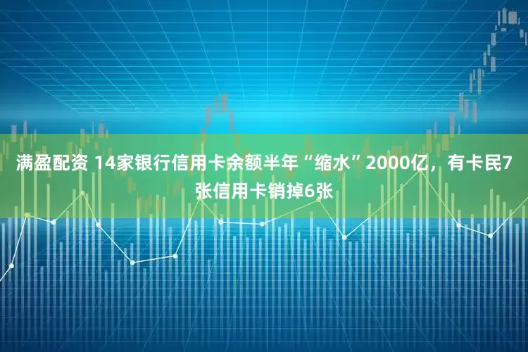 满盈配资 14家银行信用卡余额半年“缩水”2000亿，有卡民7张信用卡销掉6张