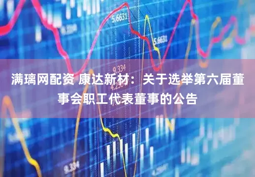 满璃网配资 康达新材：关于选举第六届董事会职工代表董事的公告