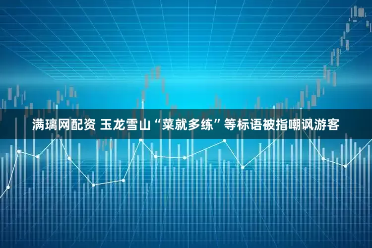 满璃网配资 玉龙雪山“菜就多练”等标语被指嘲讽游客